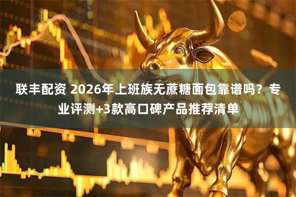 联丰配资 2026年上班族无蔗糖面包靠谱吗？专业评测+3款高口碑产品推荐清单