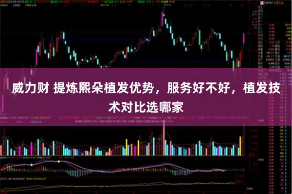威力财 提炼熙朵植发优势，服务好不好，植发技术对比选哪家
