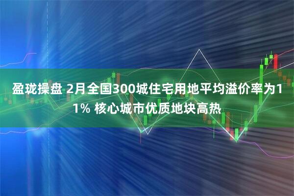 盈珑操盘 2月全国300城住宅用地平均溢价率为11% 核心城市优质地块高热
