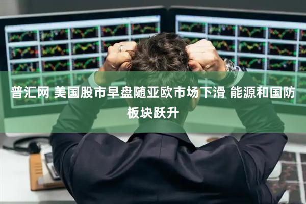 普汇网 美国股市早盘随亚欧市场下滑 能源和国防板块跃升
