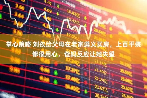 掌心策略 刘孜给父母在老家遵义买房，上百平装修很用心，爸妈反应让她失望