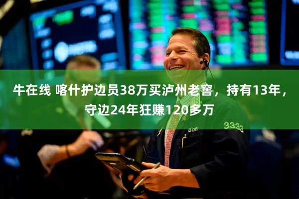 牛在线 喀什护边员38万买泸州老窖，持有13年，守边24年狂赚120多万