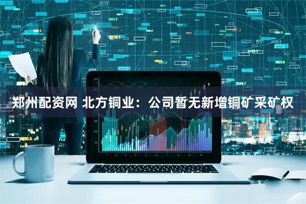 郑州配资网 北方铜业：公司暂无新增铜矿采矿权