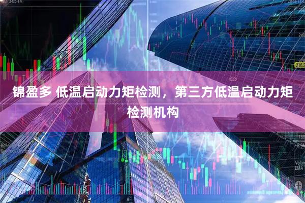 锦盈多 低温启动力矩检测，第三方低温启动力矩检测机构