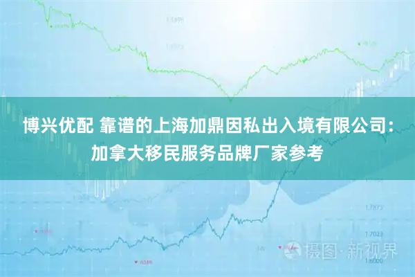 博兴优配 靠谱的上海加鼎因私出入境有限公司：加拿大移民服务品牌厂家参考