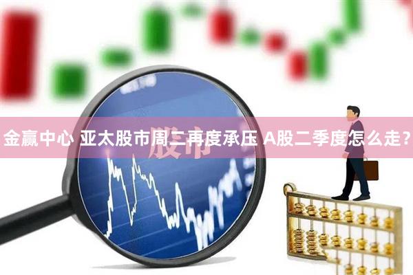 金赢中心 亚太股市周二再度承压 A股二季度怎么走？