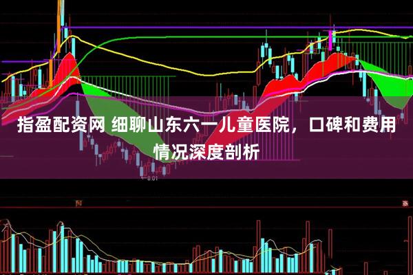 指盈配资网 细聊山东六一儿童医院，口碑和费用情况深度剖析