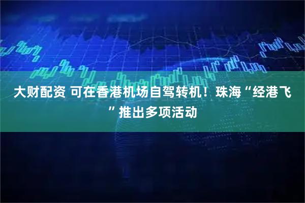 大财配资 可在香港机场自驾转机！珠海“经港飞”推出多项活动