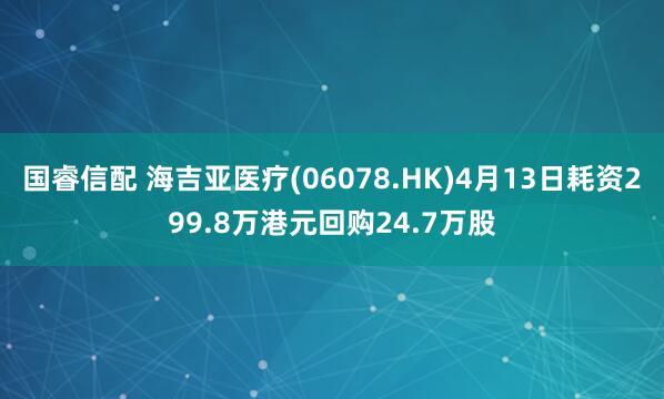 国睿信配 海吉亚医疗(06078.HK)4月13日耗资299.8万港元回购24.7万股