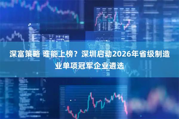 深富策略 谁能上榜？深圳启动2026年省级制造业单项冠军企业遴选