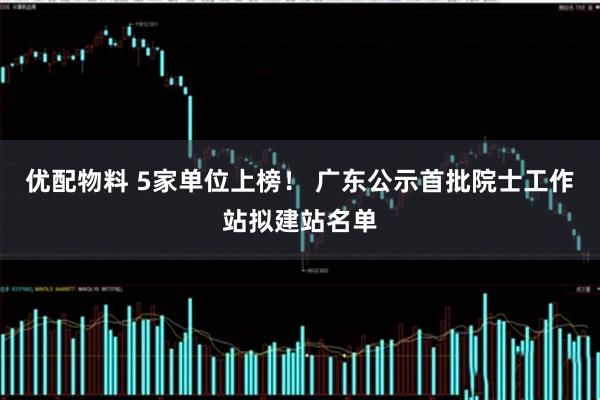 优配物料 5家单位上榜！ 广东公示首批院士工作站拟建站名单