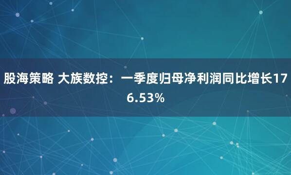 股海策略 大族数控：一季度归母净利润同比增长176.53%
