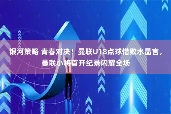 银河策略 青春对决！曼联U18点球惜败水晶宫，曼联小将首开纪录闪耀全场