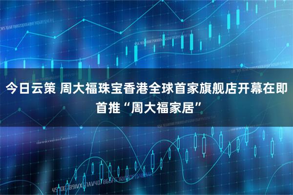 今日云策 周大福珠宝香港全球首家旗舰店开幕在即 首推“周大福家居”