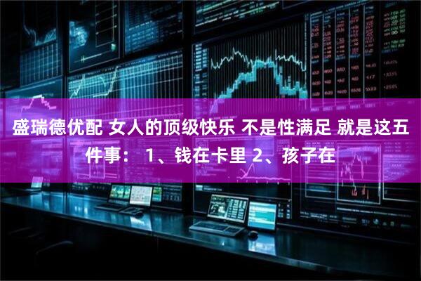 盛瑞德优配 女人的顶级快乐 不是性满足 就是这五件事： 1、钱在卡里 2、孩子在