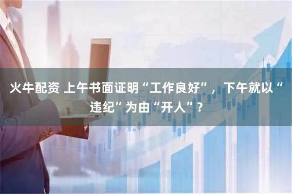 火牛配资 上午书面证明“工作良好”，下午就以“违纪”为由“开人”？