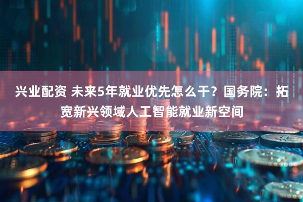 兴业配资 未来5年就业优先怎么干？国务院：拓宽新兴领域人工智能就业新空间
