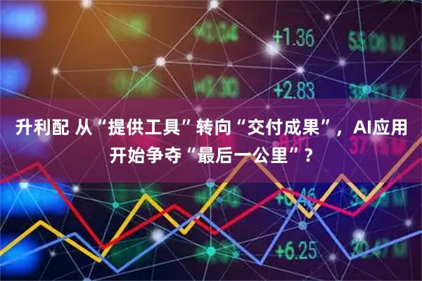 升利配 从“提供工具”转向“交付成果”，AI应用开始争夺“最后一公里”？