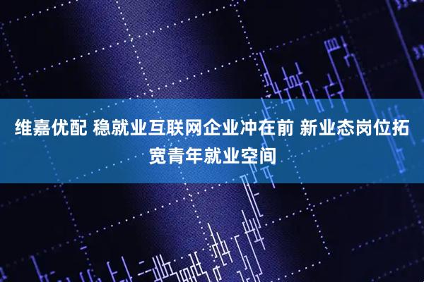 维嘉优配 稳就业互联网企业冲在前 新业态岗位拓宽青年就业空间