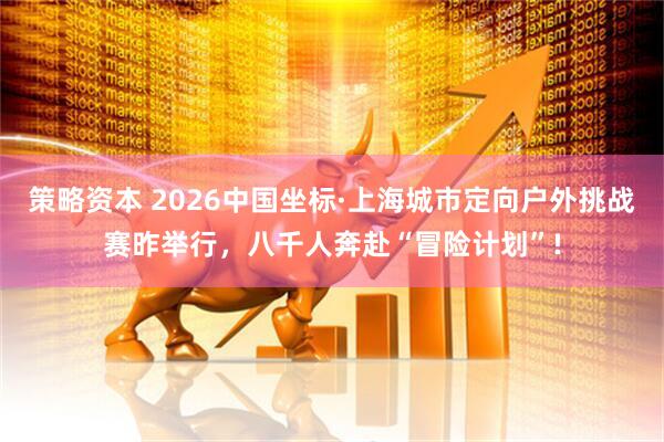 策略资本 2026中国坐标·上海城市定向户外挑战赛昨举行，八千人奔赴“冒险计划”!