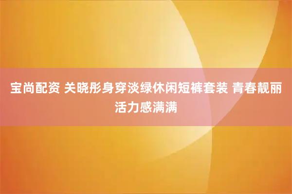 宝尚配资 关晓彤身穿淡绿休闲短裤套装 青春靓丽活力感满满